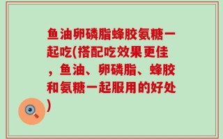 鱼油卵磷脂蜂胶氨糖一起吃(搭配吃效果更佳，鱼油、卵磷脂、蜂胶和氨糖一起服用的好处)