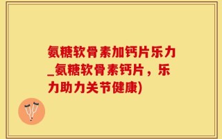 氨糖软骨素加钙片乐力_氨糖软骨素钙片，乐力助力关节健康)