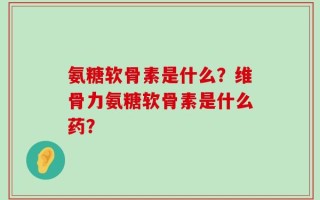 氨糖软骨素是什么？维骨力氨糖软骨素是什么药？