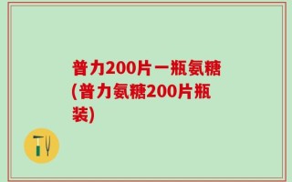 普力200片一瓶氨糖(普力氨糖200片瓶装)