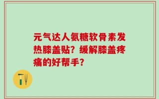 元气达人氨糖软骨素发热膝盖贴？缓解膝盖疼痛的好帮手？