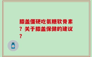 膝盖僵硬吃氨糖软骨素？关于膝盖保健的建议？