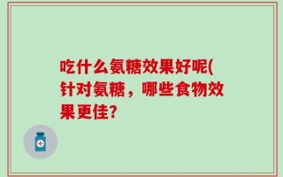吃什么氨糖效果好呢(针对氨糖，哪些食物效果更佳？