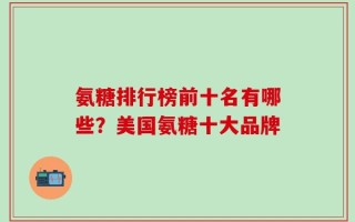 氨糖排行榜前十名有哪些？美国氨糖十大品牌
