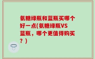 氨糖绿瓶和蓝瓶买哪个好一点(氨糖绿瓶VS蓝瓶，哪个更值得购买？)