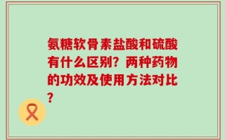 氨糖软骨素盐酸和硫酸有什么区别？两种药物的功效及使用方法对比？