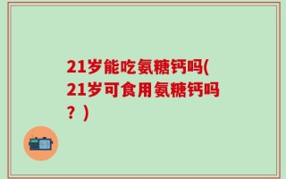 21岁能吃氨糖钙吗(21岁可食用氨糖钙吗？)