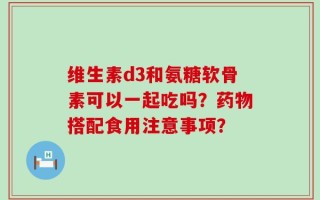 维生素d3和氨糖软骨素可以一起吃吗？药物搭配食用注意事项？