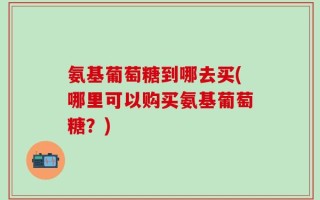 氨基葡萄糖到哪去买(哪里可以购买氨基葡萄糖？)