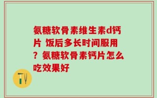 氨糖软骨素维生素d钙片 饭后多长时间服用？氨糖软骨素钙片怎么吃效果好