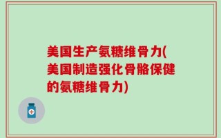 美国生产氨糖维骨力(美国制造强化骨骼保健的氨糖维骨力)