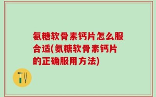 氨糖软骨素钙片怎么服合适(氨糖软骨素钙片的正确服用方法)