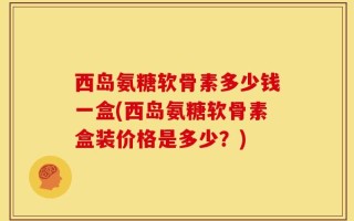 西岛氨糖软骨素多少钱一盒(西岛氨糖软骨素盒装价格是多少？)
