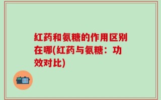 红药和氨糖的作用区别在哪(红药与氨糖：功效对比)