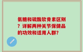 氨糖和硫酸软骨素区别？详解两种关节保健品的功效和适用人群？