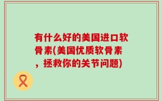 有什么好的美国进口软骨素(美国优质软骨素，拯救你的关节问题)