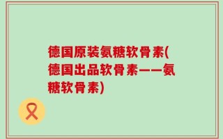 德国原装氨糖软骨素(德国出品软骨素——氨糖软骨素)