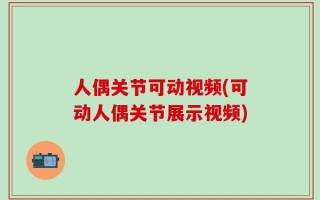 人偶关节可动视频(可动人偶关节展示视频)