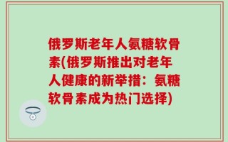 俄罗斯老年人氨糖软骨素(俄罗斯推出对老年人健康的新举措：氨糖软骨素成为热门选择)
