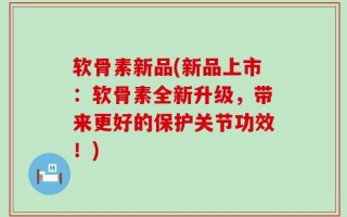 软骨素新品(新品上市：软骨素全新升级，带来更好的保护关节功效！)