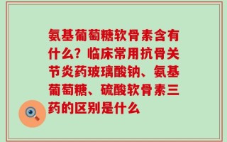 氨基葡萄糖软骨素含有什么？临床常用抗骨关节炎药玻璃酸钠、氨基葡萄糖、硫酸软骨素三药的区别是什么
