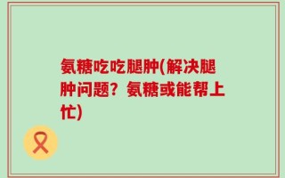 氨糖吃吃腿肿(解决腿肿问题？氨糖或能帮上忙)