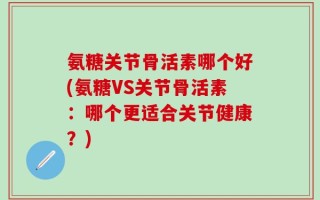 氨糖关节骨活素哪个好(氨糖VS关节骨活素：哪个更适合关节健康？)