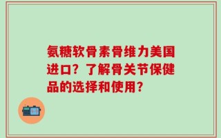 氨糖软骨素骨维力美国进口？了解骨关节保健品的选择和使用？