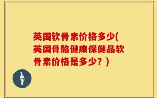 英国软骨素价格多少(英国骨骼健康保健品软骨素价格是多少？)