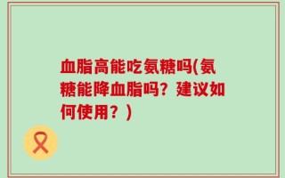 血脂高能吃氨糖吗(氨糖能降血脂吗？建议如何使用？)