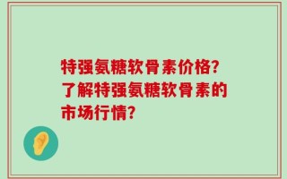 特强氨糖软骨素价格？了解特强氨糖软骨素的市场行情？
