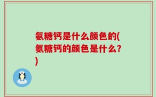 氨糖钙是什么颜色的(氨糖钙的颜色是什么？)