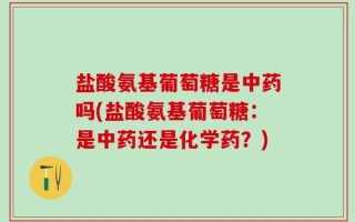盐酸氨基葡萄糖是中药吗(盐酸氨基葡萄糖：是中药还是化学药？)