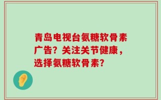 青岛电视台氨糖软骨素广告？关注关节健康，选择氨糖软骨素？