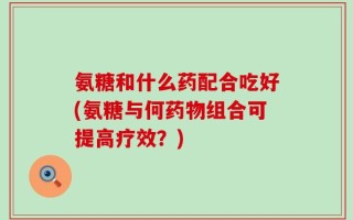 氨糖和什么药配合吃好(氨糖与何药物组合可提高疗效？)