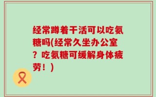 经常蹲着干活可以吃氨糖吗(经常久坐办公室？吃氨糖可缓解身体疲劳！)