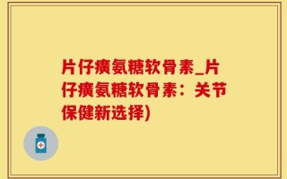 片仔癀氨糖软骨素_片仔癀氨糖软骨素：关节保健新选择)