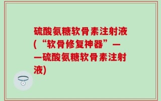 硫酸氨糖软骨素注射液(“软骨修复神器”——硫酸氨糖软骨素注射液)