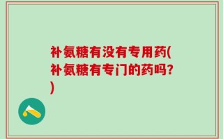 补氨糖有没有专用药(补氨糖有专门的药吗？)