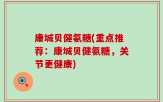 康城贝健氨糖(重点推荐：康城贝健氨糖，关节更健康)