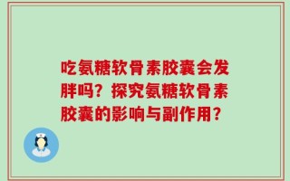 吃氨糖软骨素胶囊会发胖吗？探究氨糖软骨素胶囊的影响与副作用？