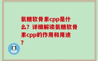氨糖软骨素cpp是什么？详细解读氨糖软骨素cpp的作用和用途？
