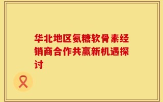 华北地区氨糖软骨素经销商合作共赢新机遇探讨