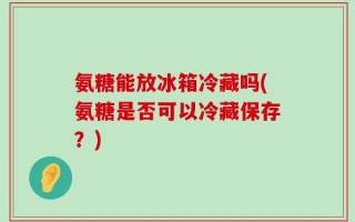 氨糖能放冰箱冷藏吗(氨糖是否可以冷藏保存？)