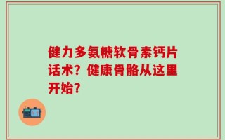 健力多氨糖软骨素钙片话术？健康骨骼从这里开始？