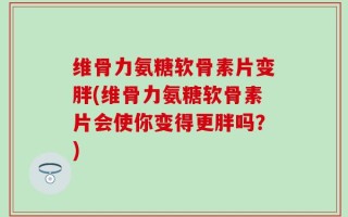 维骨力氨糖软骨素片变胖(维骨力氨糖软骨素片会使你变得更胖吗？)
