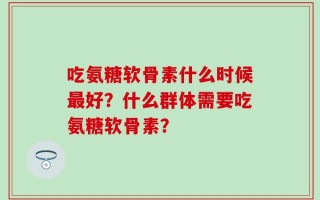 吃氨糖软骨素什么时候最好？什么群体需要吃氨糖软骨素？