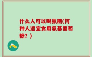 什么人可以喝氨糖(何种人适宜食用氨基葡萄糖？)