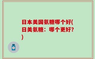 日本美国氨糖哪个好(日美氨糖：哪个更好？)