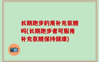 长期跑步的用补充氨糖吗(长期跑步者可服用补充氨糖保持健康)